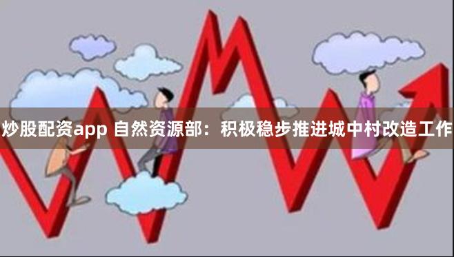 炒股配资app 自然资源部：积极稳步推进城中村改造工作