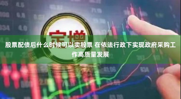 股票配债后什么时候可以卖股票 在依法行政下实现政府采购工作高质量发展