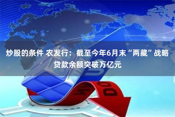 炒股的条件 农发行：截至今年6月末“两藏”战略贷款余额突破万亿元